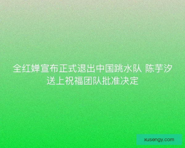全红婵宣布正式退出中国跳水队 陈芋汐送上祝福团队批准决定