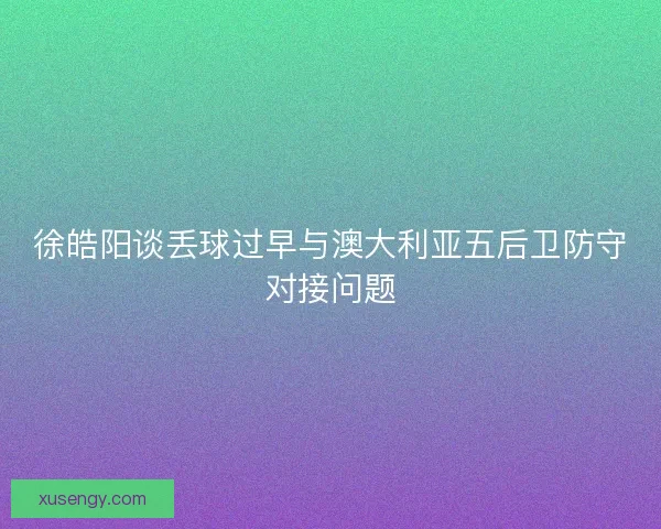 徐皓阳谈丢球过早与澳大利亚五后卫防守对接问题