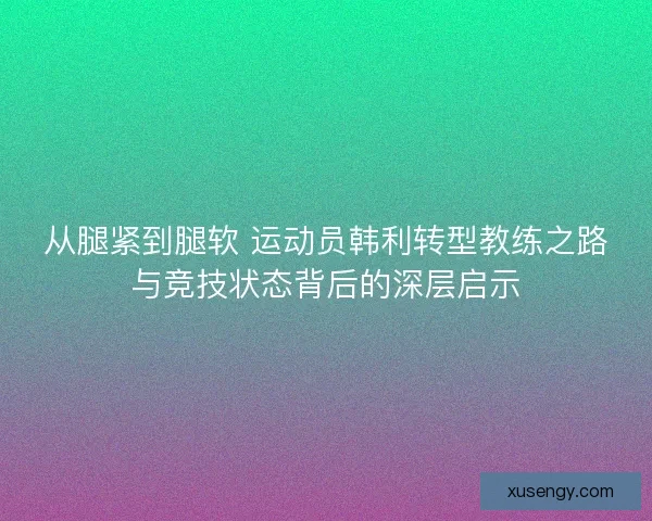 从腿紧到腿软 运动员韩利转型教练之路与竞技状态背后的深层启示