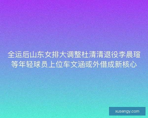 全运后山东女排大调整杜清清退役李晨瑄等年轻球员上位车文涵或外借成新核心