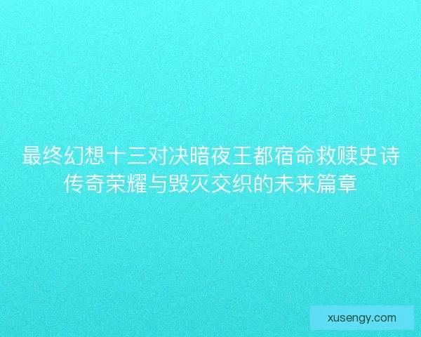 最终幻想十三对决暗夜王都宿命救赎史诗传奇荣耀与毁灭交织的未来篇章