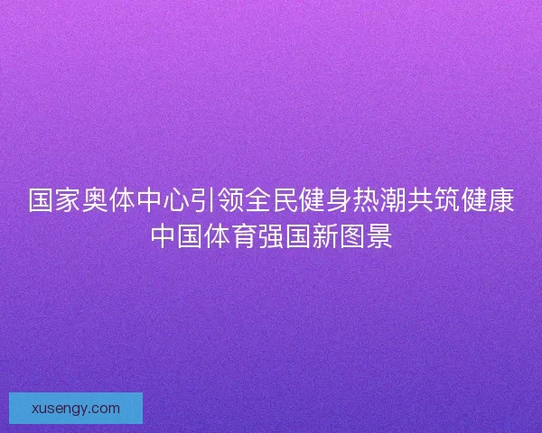 国家奥体中心引领全民健身热潮共筑健康中国体育强国新图景
